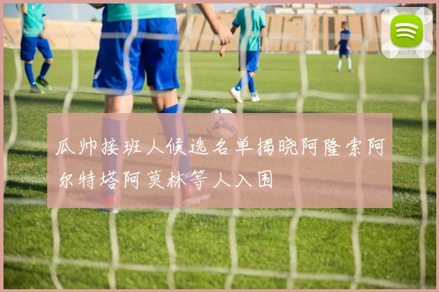 瓜帅接班人候选名单揭晓阿隆索阿尔特塔阿莫林等人入围