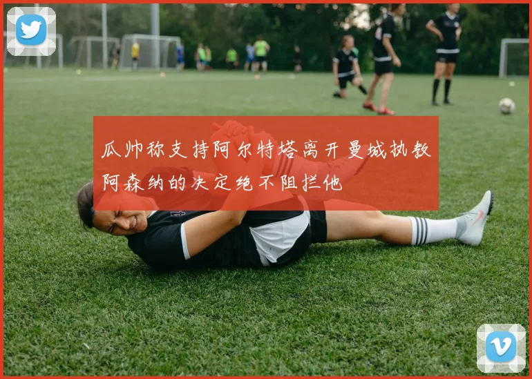 瓜帅称支持阿尔特塔离开曼城执教阿森纳的决定绝不阻拦他