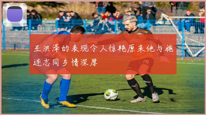 王洪泽的表现令人惊艳原来他与施连志同乡情深厚