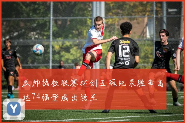 瓜帅执教联赛杯创五冠纪录胜率高达74福登成出场王