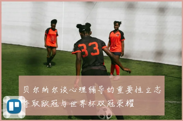 贝尔纳尔谈心理辅导的重要性立志夺取欧冠与世界杯双冠荣耀