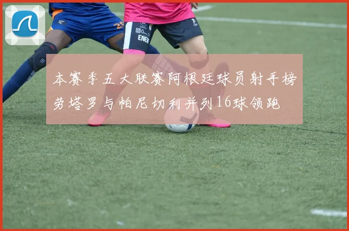 本赛季五大联赛阿根廷球员射手榜劳塔罗与帕尼切利并列16球领跑