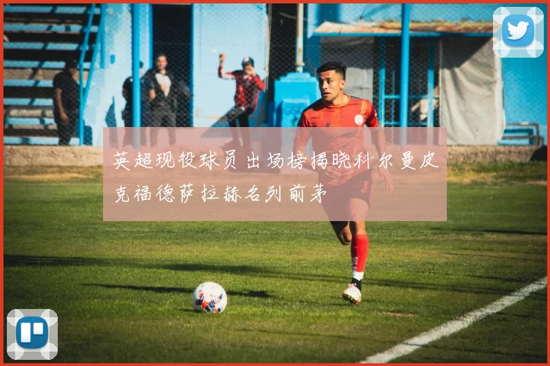 英超现役球员出场榜揭晓科尔曼皮克福德萨拉赫名列前茅