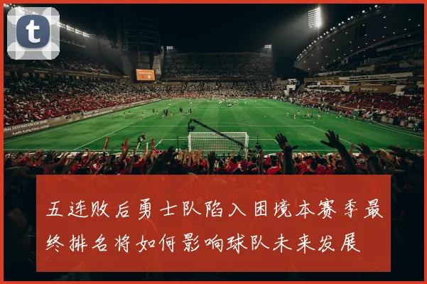 五连败后勇士队陷入困境本赛季最终排名将如何影响球队未来发展