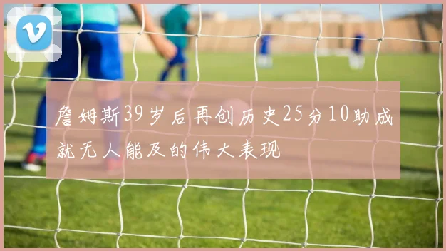 詹姆斯39岁后再创历史25分10助成就无人能及的伟大表现