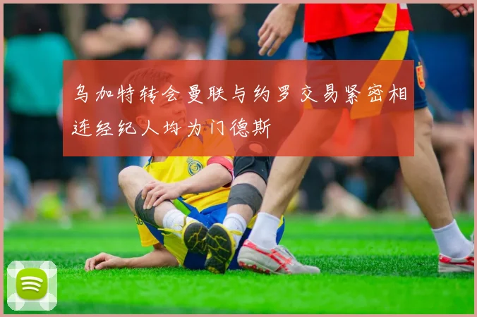 乌加特转会曼联与约罗交易紧密相连经纪人均为门德斯
