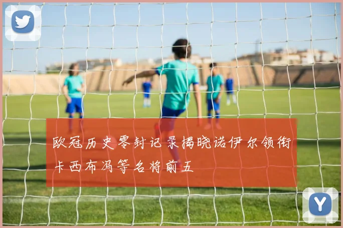 欧冠历史零封记录揭晓诺伊尔领衔卡西布冯等名将前五