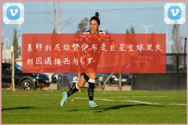 基耶利尼称赞伊布是巨星金球奖失利因遇梅西与C罗