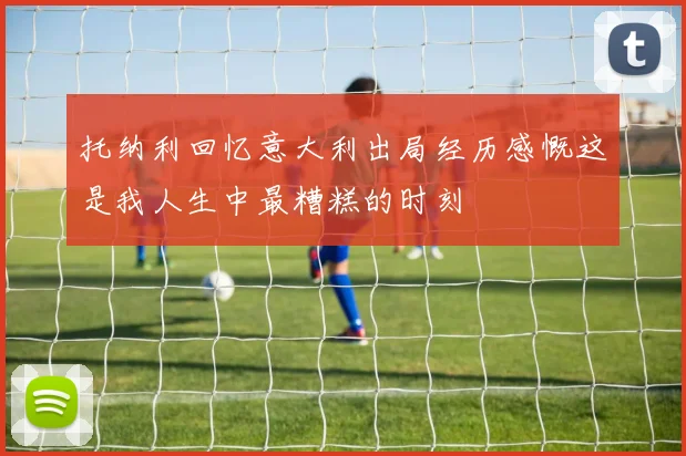 托纳利回忆意大利出局经历感慨这是我人生中最糟糕的时刻
